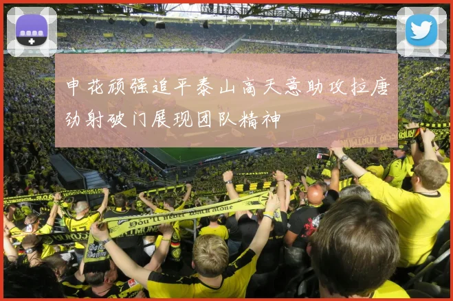 申花顽强追平泰山高天意助攻拉唐劲射破门展现团队精神