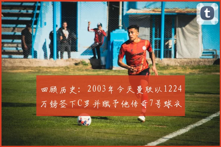 回顾历史：2003年今天曼联以1224万镑签下C罗并赋予他传奇7号球衣