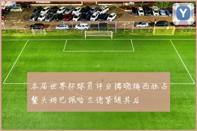 本届世界杯球员评分揭晓梅西独占鳌头姆巴佩哈兰德紧随其后