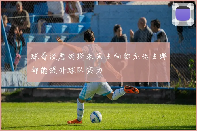 球哥谈詹姆斯未来去向称无论去哪都能提升球队实力