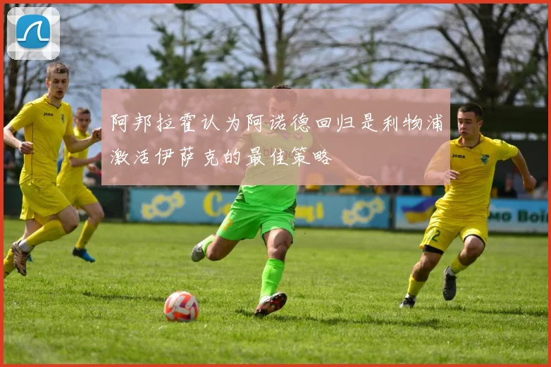 阿邦拉霍认为阿诺德回归是利物浦激活伊萨克的最佳策略