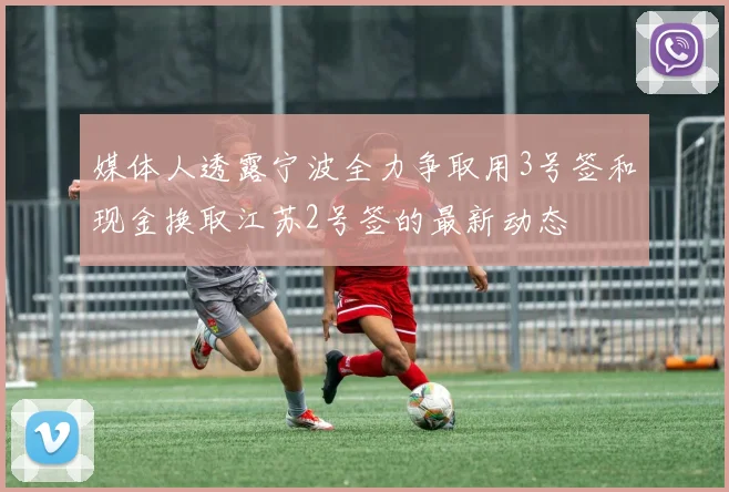 媒体人透露宁波全力争取用3号签和现金换取江苏2号签的最新动态